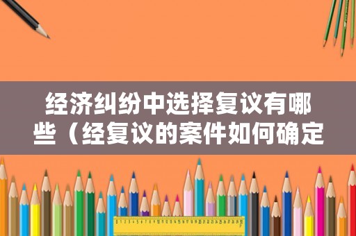 經濟糾紛中選擇復議有哪些（經復議的案件如何確定被告）