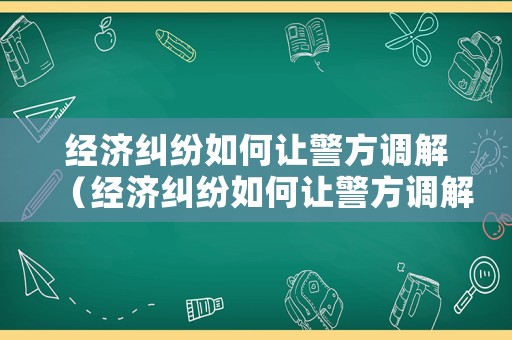經濟糾紛如何讓警方調解（經濟糾紛如何讓警方調解起訴）