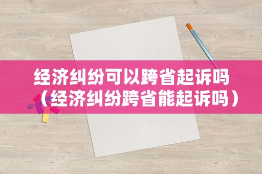 經(jīng)濟(jì)糾紛可以跨省起訴嗎（經(jīng)濟(jì)糾紛跨省能起訴嗎）