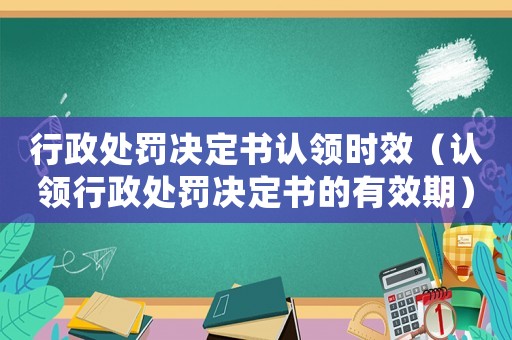行政處罰決定書認領時效（認領行政處罰決定書的有效期）