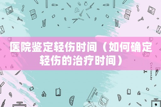 醫院鑒定輕傷時間（如何確定輕傷的治療時間）