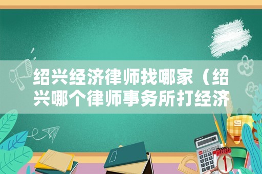 紹興經濟律師找哪家（紹興哪個律師事務所打經濟糾紛好）