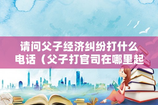 請問父子經濟糾紛打什么電話（父子打官司在哪里起訴）