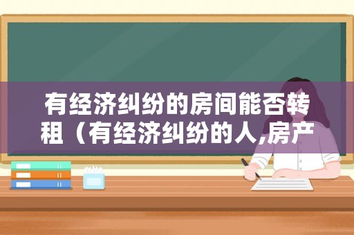有經濟糾紛的房間能否轉租（有經濟糾紛的人,房產能過戶嗎）