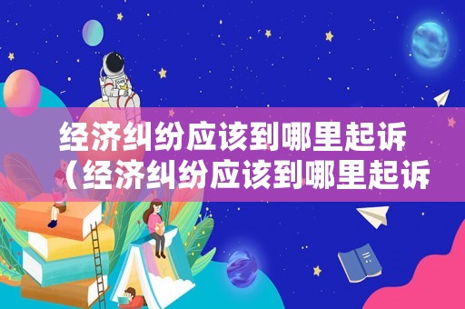 經濟糾紛應該到哪里起訴（經濟糾紛應該到哪里起訴呢）