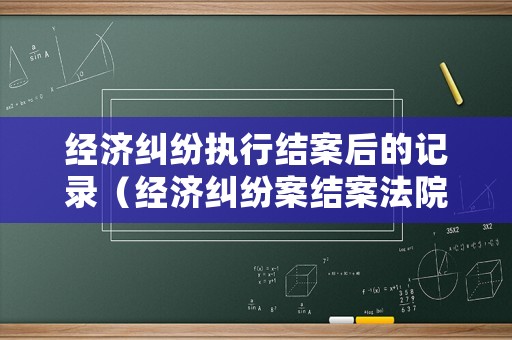 經(jīng)濟糾紛執(zhí)行結(jié)案后的記錄（經(jīng)濟糾紛案結(jié)案法院多久劃賬）