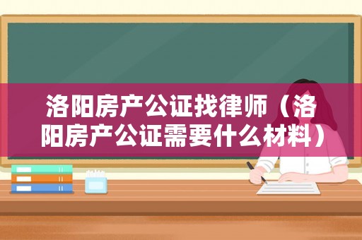 洛陽房產公證找律師（洛陽房產公證需要什么材料）
