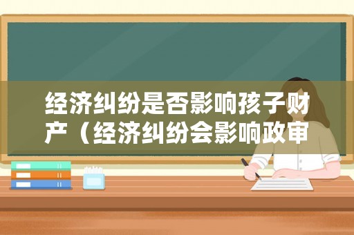 經濟糾紛是否影響孩子財產（經濟糾紛會影響政審嗎）