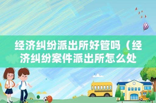 經濟糾紛派出所好管嗎（經濟糾紛案件派出所怎么處理）