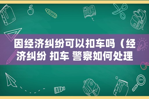 因經濟糾紛可以扣車嗎（經濟糾紛 扣車 警察如何處理）