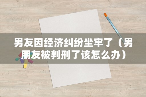 男友因經(jīng)濟(jì)糾紛坐牢了（男朋友被判刑了該怎么辦）