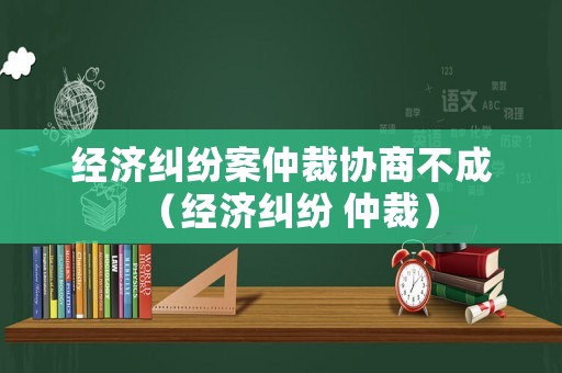 經濟糾紛案仲裁協商不成（經濟糾紛 仲裁）
