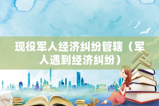 現役軍人經濟糾紛管轄（軍人遇到經濟糾紛）