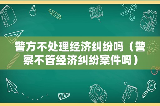 警方不處理經濟糾紛嗎（警察不管經濟糾紛案件嗎）