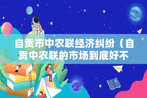 自貢市中農聯經濟糾紛（自貢中農聯的市場到底好不好）