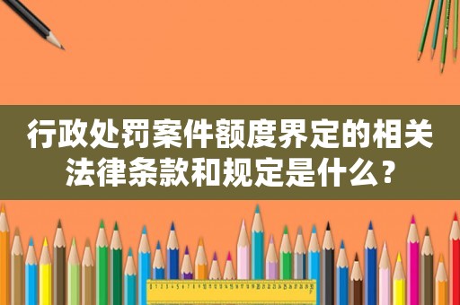 行政處罰案件額度界定的相關法律條款和規定是什么？