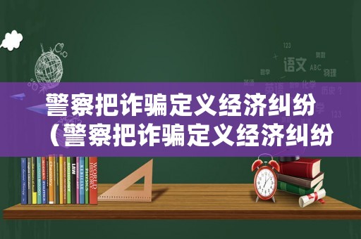 警察把詐騙定義經(jīng)濟糾紛（警察把詐騙定義經(jīng)濟糾紛怎么處理）
