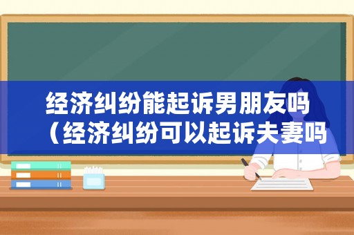 經濟糾紛能起訴男朋友嗎（經濟糾紛可以起訴夫妻嗎）