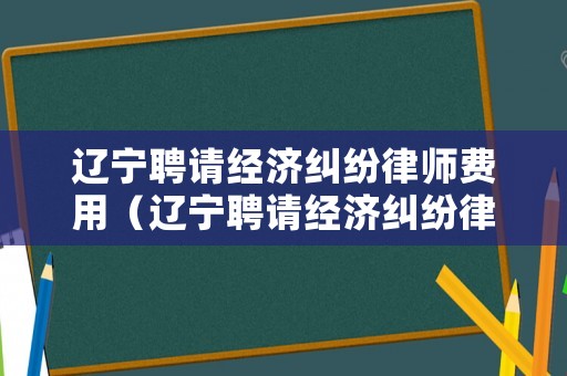 遼寧聘請經濟糾紛律師費用（遼寧聘請經濟糾紛律師費用多少）