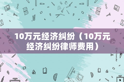 10萬元經濟糾紛（10萬元經濟糾紛律師費用）