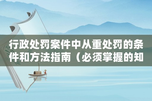 行政處罰案件中從重處罰的條件和方法指南（必須掌握的知識點）