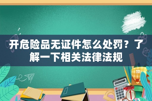 開危險(xiǎn)品無證件怎么處罰？了解一下相關(guān)法律法規(guī)