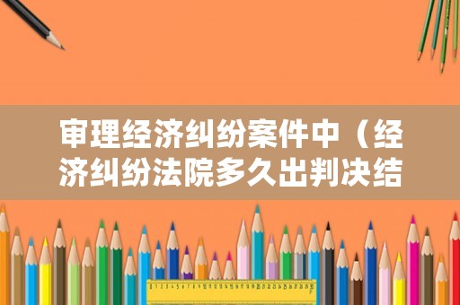 審理經濟糾紛案件中（經濟糾紛法院多久出判決結果）