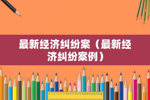 最新經(jīng)濟(jì)糾紛案（最新經(jīng)濟(jì)糾紛案例）