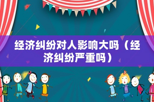 經(jīng)濟糾紛對人影響大嗎（經(jīng)濟糾紛嚴重嗎）