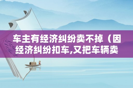 車主有經濟糾紛賣不掉（因經濟糾紛扣車,又把車輛賣了應如何處理）