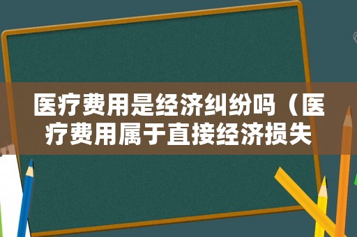 醫療費用是經濟糾紛嗎（醫療費用屬于直接經濟損失嗎）