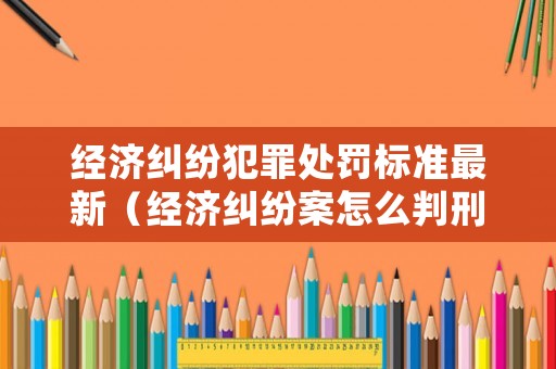 經濟糾紛犯罪處罰標準最新（經濟糾紛案怎么判刑）