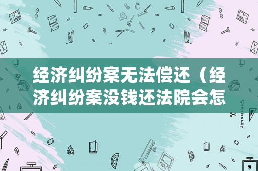 經濟糾紛案無法償還（經濟糾紛案沒錢還法院會怎么處理）