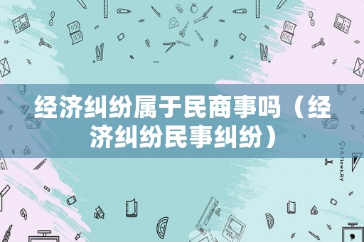 經(jīng)濟(jì)糾紛屬于民商事嗎（經(jīng)濟(jì)糾紛民事糾紛）