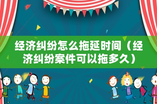 經濟糾紛怎么拖延時間（經濟糾紛案件可以拖多久）