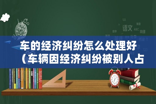 車的經(jīng)濟(jì)糾紛怎么處理好（車輛因經(jīng)濟(jì)糾紛被別人占有如何取回）