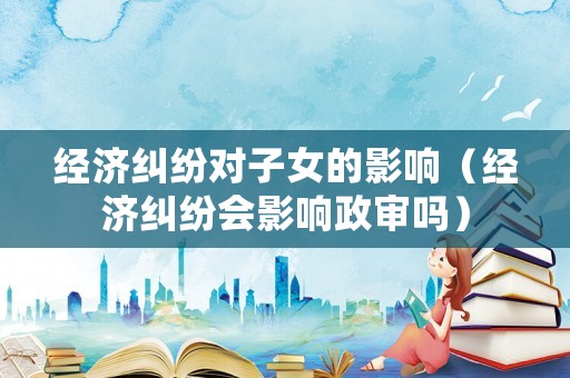 經濟糾紛對子女的影響（經濟糾紛會影響政審嗎）