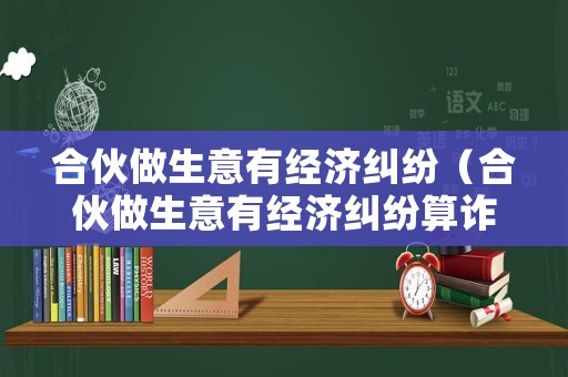 合伙做生意有經(jīng)濟糾紛（合伙做生意有經(jīng)濟糾紛算詐騙嗎）