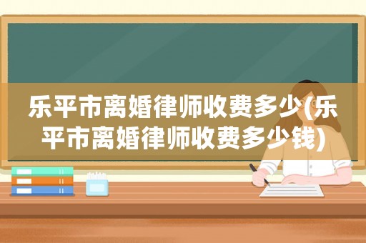樂平市離婚律師收費多少(樂平市離婚律師收費多少錢)