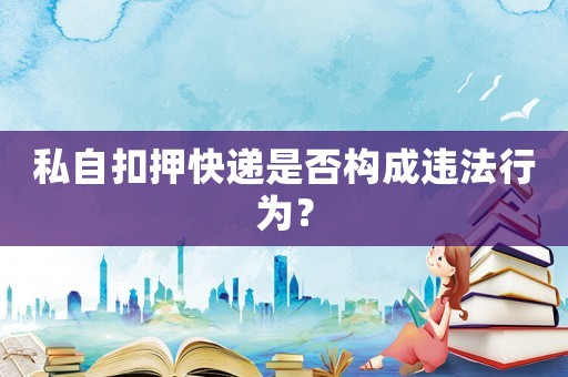 私自扣押快遞是否構(gòu)成違法行為？