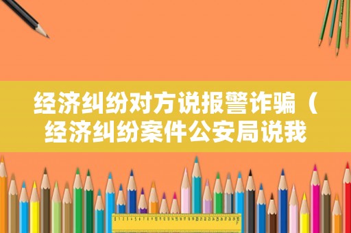 經濟糾紛對方說報警詐騙（經濟糾紛案件公安局說我詐騙）