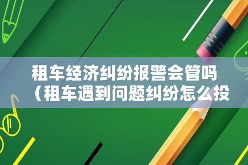 租車(chē)經(jīng)濟(jì)糾紛報(bào)警會(huì)管嗎（租車(chē)遇到問(wèn)題糾紛怎么投訴）