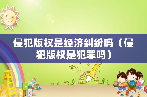 侵犯版權(quán)是經(jīng)濟糾紛嗎（侵犯版權(quán)是犯罪嗎）