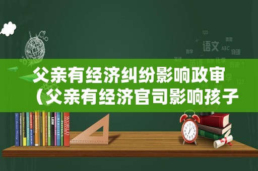 父親有經濟糾紛影響政審（父親有經濟官司影響孩子政審嗎）