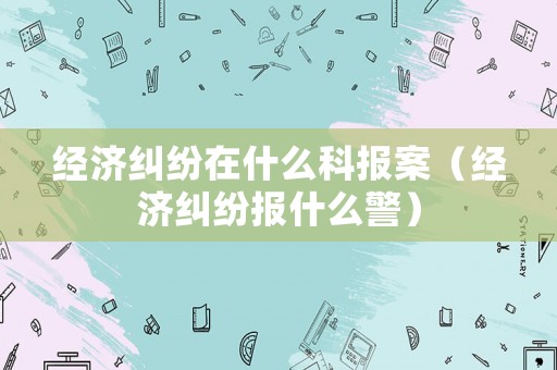 經濟糾紛在什么科報案（經濟糾紛報什么警）