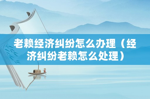 老賴經(jīng)濟糾紛怎么辦理（經(jīng)濟糾紛老賴怎么處理）