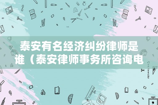泰安有名經濟糾紛律師是誰（泰安律師事務所咨詢電話）