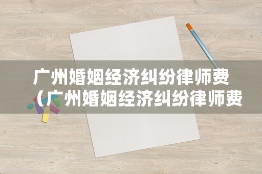 廣州婚姻經濟糾紛律師費（廣州婚姻經濟糾紛律師費多少錢）
