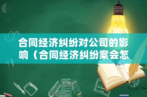 合同經(jīng)濟糾紛對公司的影響（合同經(jīng)濟糾紛案會怎么處理）