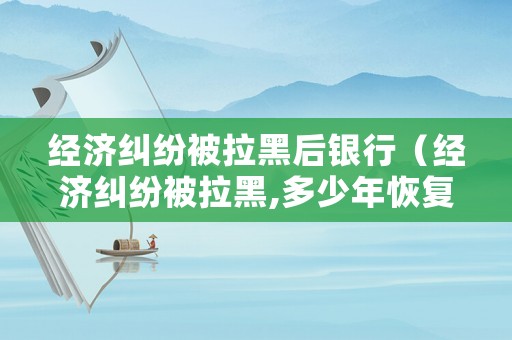經濟糾紛被拉黑后銀行（經濟糾紛被拉黑,多少年恢復）